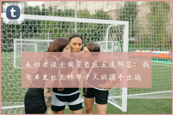 米切尔谈全明星首发五虎阵容：我与库里杜兰特华子文班携手出战