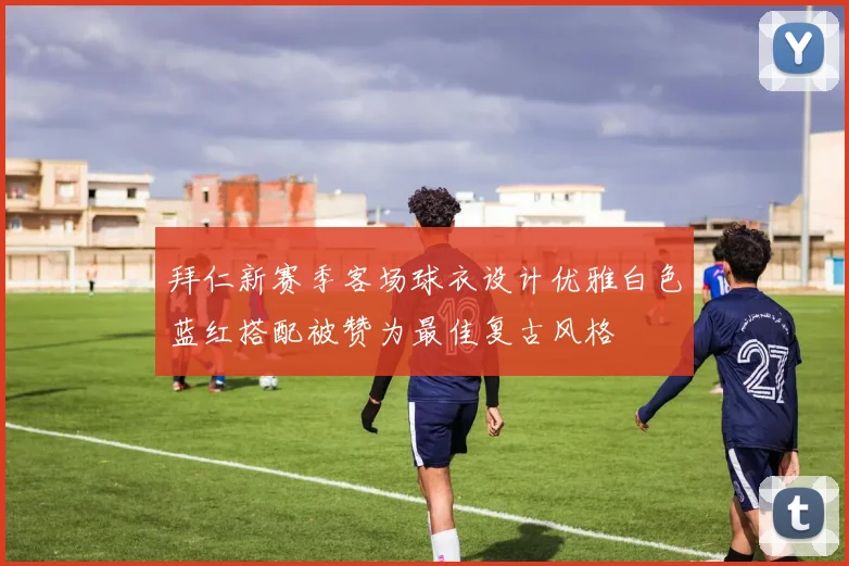 拜仁新赛季客场球衣设计优雅白色蓝红搭配被赞为最佳复古风格