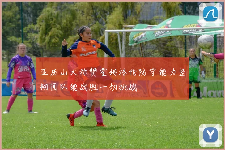亚历山大称赞霍姆格伦防守能力坚韧团队能战胜一切挑战