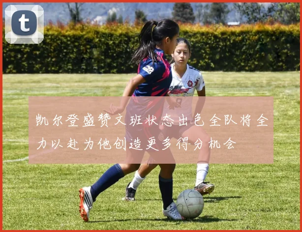 凯尔登盛赞文班状态出色全队将全力以赴为他创造更多得分机会