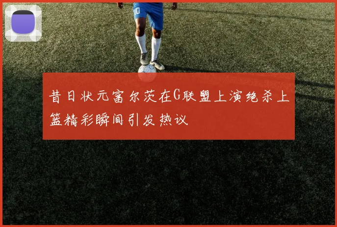 昔日状元富尔茨在G联盟上演绝杀上篮精彩瞬间引发热议