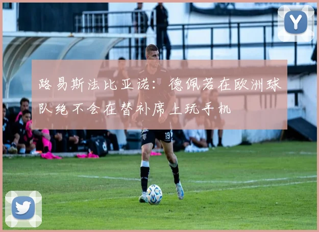路易斯法比亚诺：德佩若在欧洲球队绝不会在替补席上玩手机