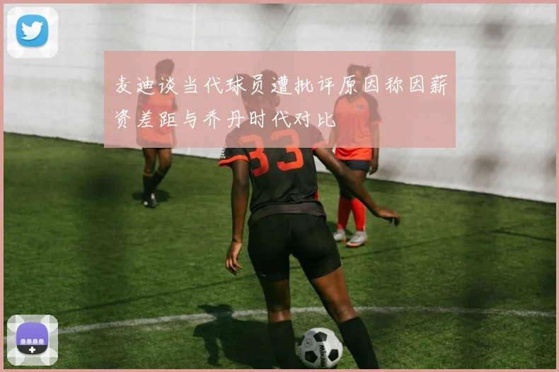 麦迪谈当代球员遭批评原因称因薪资差距与乔丹时代对比