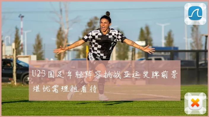 U23国足年轻阵容挑战亚运奖牌前景堪忧需理性看待
