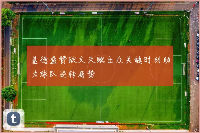 基德盛赞欧文天赋出众关键时刻助力球队逆转局势