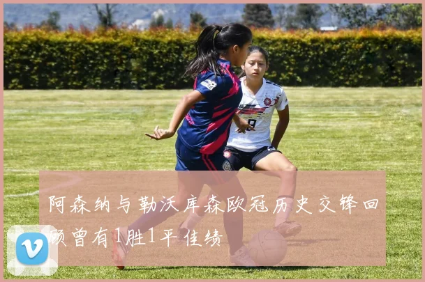 阿森纳与勒沃库森欧冠历史交锋回顾曾有1胜1平佳绩