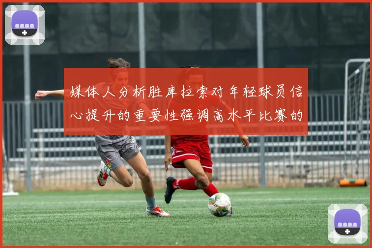 媒体人分析胜库拉索对年轻球员信心提升的重要性强调高水平比赛的必要性