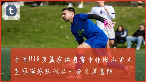 中国U18男篮在热身赛中惜败加拿大皇冠篮球队仅以一分之差落败