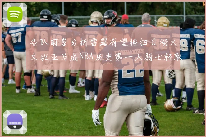 各队前景分析雷霆有望横扫日湖火文班亚马成NBA历史第一人骑士轻取猛龙