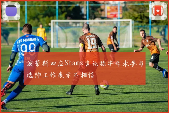 波蒂斯回应Shams言论称字母未参与选帅工作表示不相信