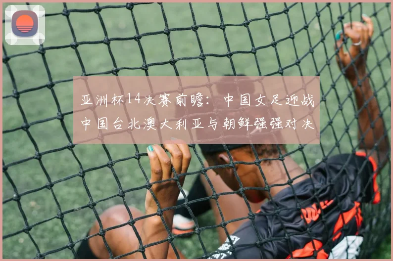 亚洲杯14决赛前瞻：中国女足迎战中国台北澳大利亚与朝鲜强强对决