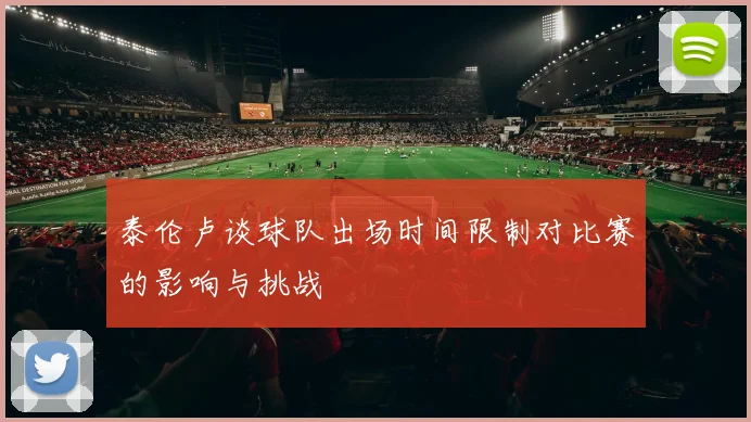 泰伦卢谈球队出场时间限制对比赛的影响与挑战