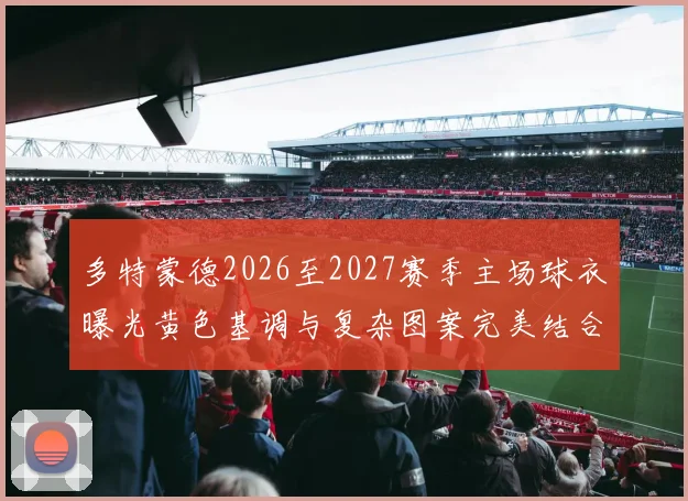 多特蒙德2026至2027赛季主场球衣曝光黄色基调与复杂图案完美结合