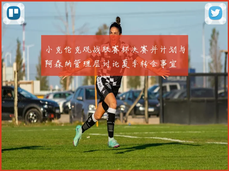 小克伦克观战联赛杯决赛并计划与阿森纳管理层讨论夏季转会事宜
