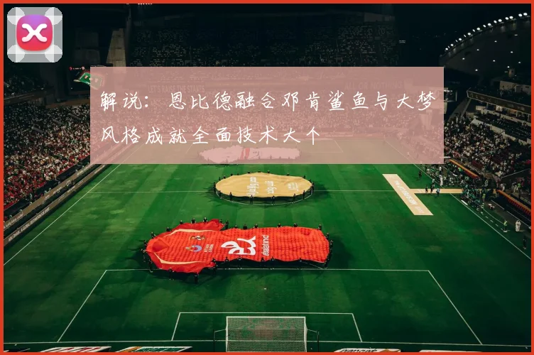 解说：恩比德融合邓肯鲨鱼与大梦风格成就全面技术大个
