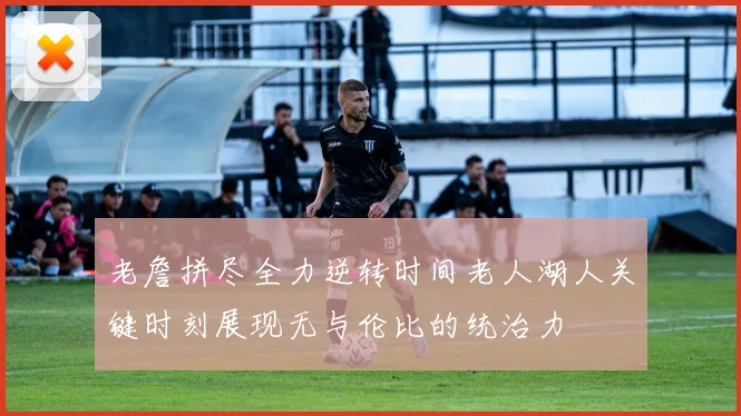 老詹拼尽全力逆转时间老人湖人关键时刻展现无与伦比的统治力