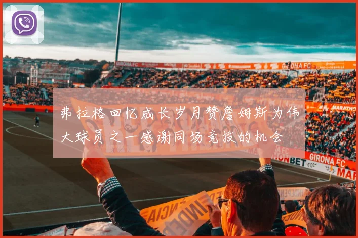 弗拉格回忆成长岁月赞詹姆斯为伟大球员之一感谢同场竞技的机会
