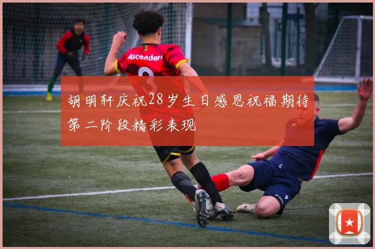 胡明轩庆祝28岁生日感恩祝福期待第二阶段精彩表现