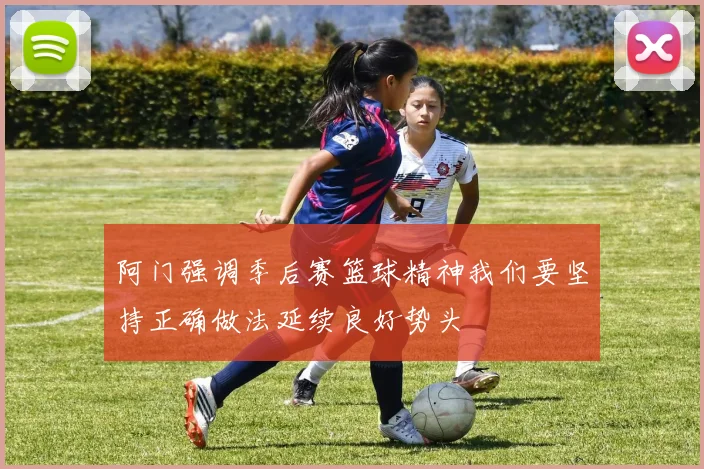 阿门强调季后赛篮球精神我们要坚持正确做法延续良好势头