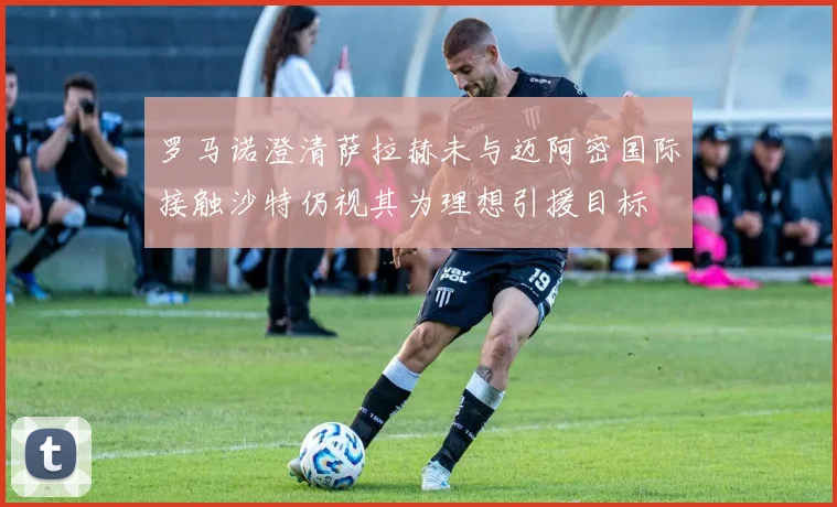 罗马诺澄清萨拉赫未与迈阿密国际接触沙特仍视其为理想引援目标