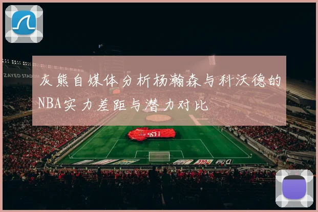 灰熊自媒体分析杨瀚森与科沃德的NBA实力差距与潜力对比