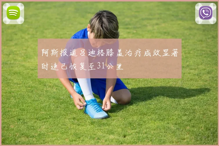 阿斯报道吕迪格膝盖治疗成效显著时速已恢复至31公里