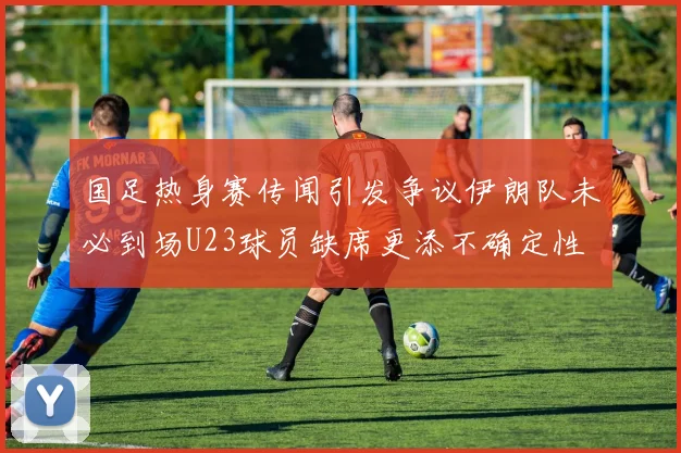 国足热身赛传闻引发争议伊朗队未必到场U23球员缺席更添不确定性