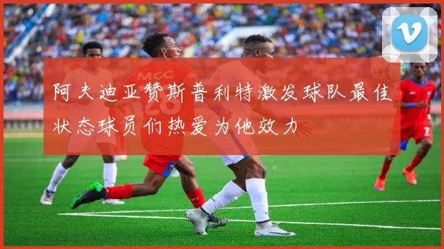 阿夫迪亚赞斯普利特激发球队最佳状态球员们热爱为他效力